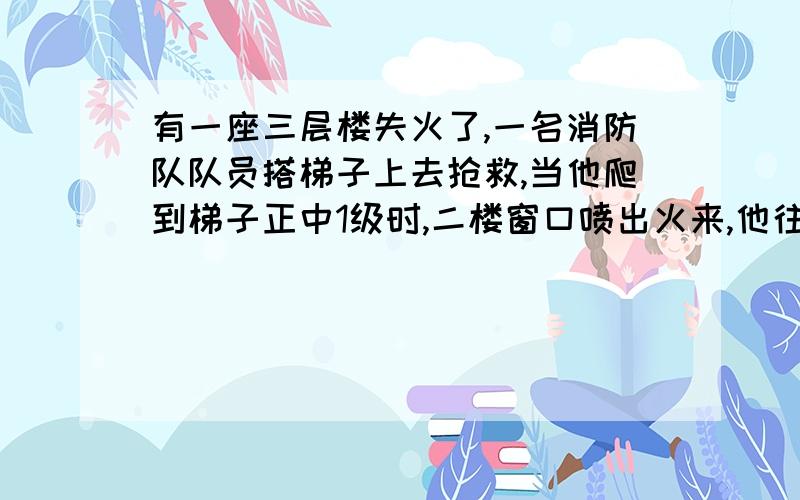 有一座三层楼失火了,一名消防队队员搭梯子上去抢救,当他爬到梯子正中1级时,二楼窗口喷出火来,他往下退了2不要粘贴,不然不给财富悬赏