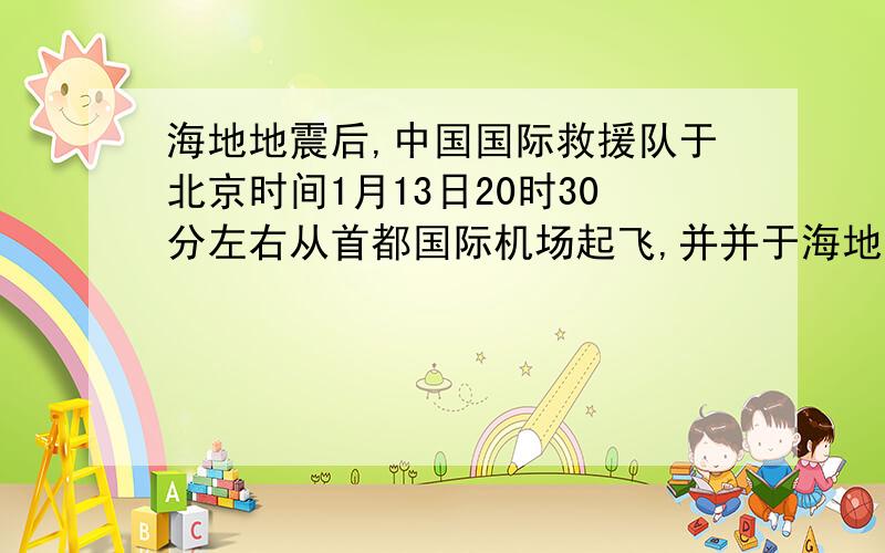 海地地震后,中国国际救援队于北京时间1月13日20时30分左右从首都国际机场起飞,并并于海地当地区时14日2时左右抵达海地太子港机场.（西五区）10．飞机的实际飞行时间约为A．13小时30分中 B