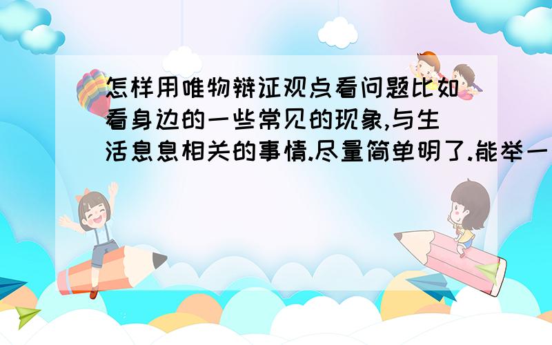 怎样用唯物辩证观点看问题比如看身边的一些常见的现象,与生活息息相关的事情.尽量简单明了.能举一个简单例子最好。