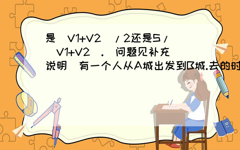 是(V1+V2)/2还是S/(V1+V2).（问题见补充说明）有一个人从A城出发到B城.去的时候速度为V1,回来时速度为V2,已知两城之间的距离为S,那么这个人的平均速度为多少