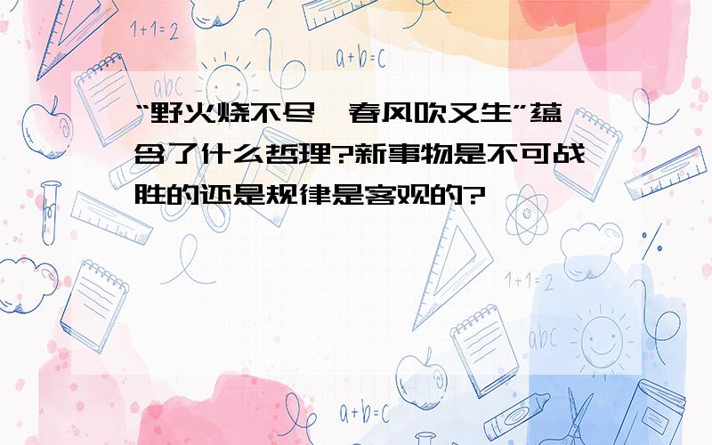 “野火烧不尽,春风吹又生”蕴含了什么哲理?新事物是不可战胜的还是规律是客观的?