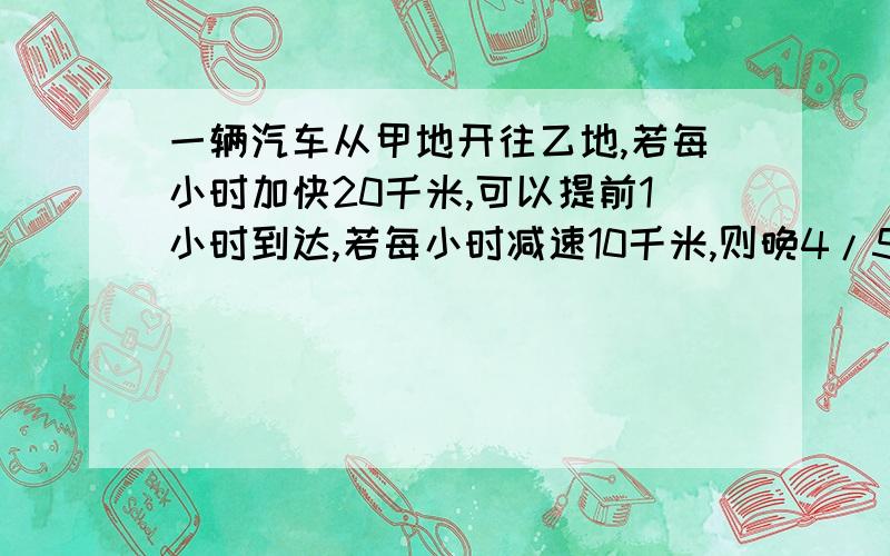 一辆汽车从甲地开往乙地,若每小时加快20千米,可以提前1小时到达,若每小时减速10千米,则晚4/5小时到达,问甲乙两地相距多少?