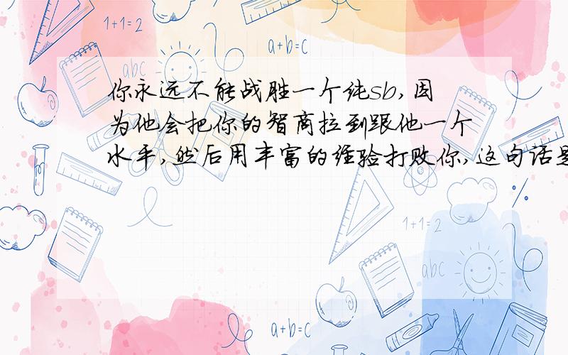 你永远不能战胜一个纯sb,因为他会把你的智商拉到跟他一个水平,然后用丰富的经验打败你,这句话是一直困扰我