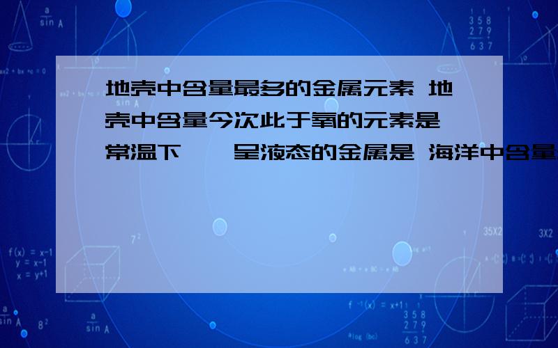 地壳中含量最多的金属元素 地壳中含量今次此于氧的元素是 常温下惟一呈液态的金属是 海洋中含量最地壳中含量最多的金属元素 地壳中含量今次此于氧的元素是 常温下惟一呈液态的金属