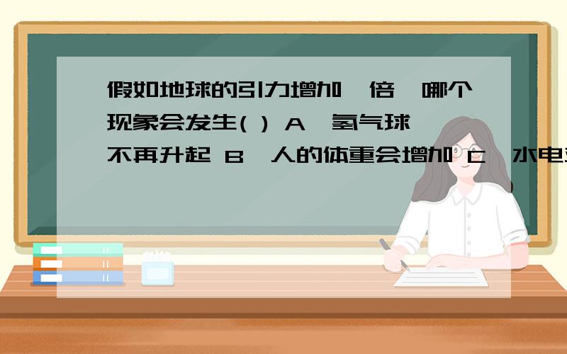 假如地球的引力增加一倍,哪个现象会发生( ) A、氢气球不再升起 B、人的体重会增加 C、水电站的发电功率不假如地球的引力增加一倍,哪个现象会发生( )\x05A、氢气球不再升起 B、人的体重会