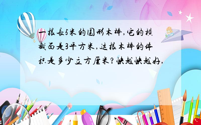 一根长5米的圆形木棒,它的横截面是3平方米,这根木棒的体积是多少立方厘米?快越快越好,