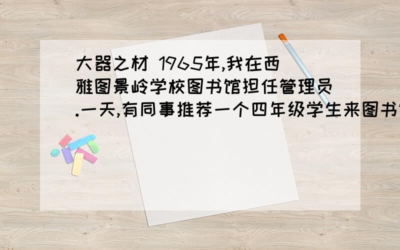 大器之材 1965年,我在西雅图景岭学校图书馆担任管理员.一天,有同事推荐一个四年级学生来图书馆帮忙,并说这个孩子聪明好学.        不久,一个瘦小的男孩来了,我先给他讲了图书分类法,然后