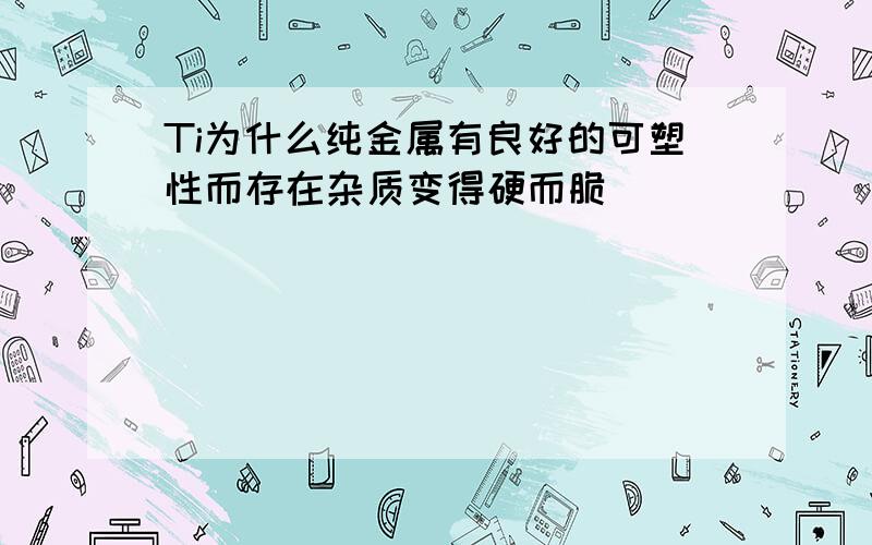 Ti为什么纯金属有良好的可塑性而存在杂质变得硬而脆