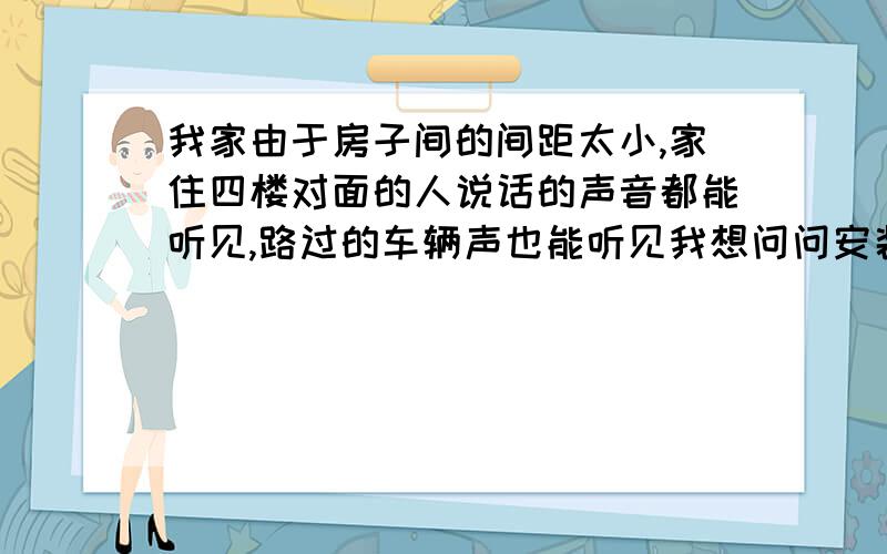 我家由于房子间的间距太小,家住四楼对面的人说话的声音都能听见,路过的车辆声也能听见我想问问安装隔音玻璃能起多大作用啊?实在受不了连人家在家里说话的声音都听得一清二楚的生活