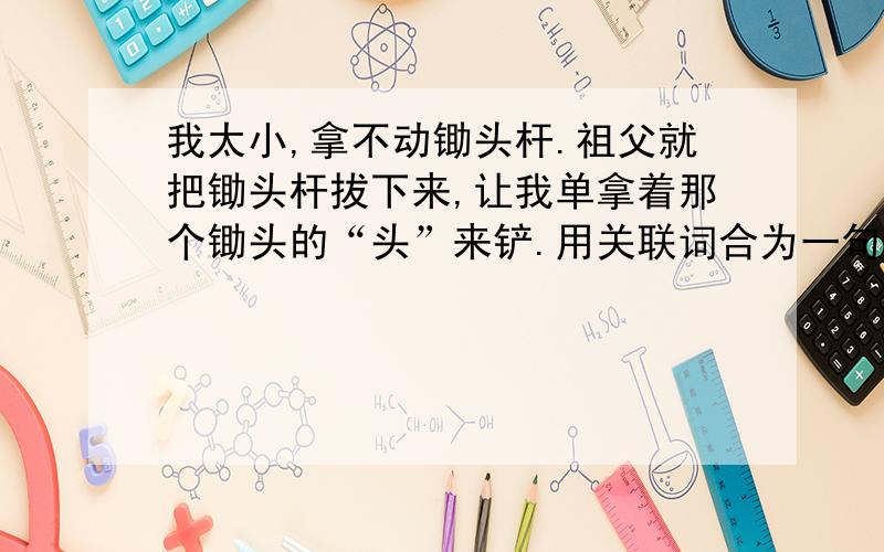 我太小,拿不动锄头杆.祖父就把锄头杆拔下来,让我单拿着那个锄头的“头”来铲.用关联词合为一句.求