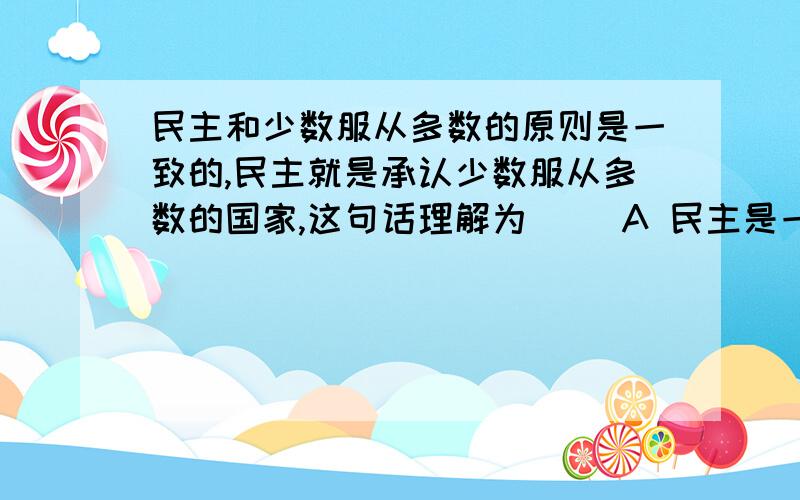 民主和少数服从多数的原则是一致的,民主就是承认少数服从多数的国家,这句话理解为（ ）A 民主是一种国家制度B 民主是一种手段不是目的C 民主实质是少数服从多数D 民主是国体不是政体