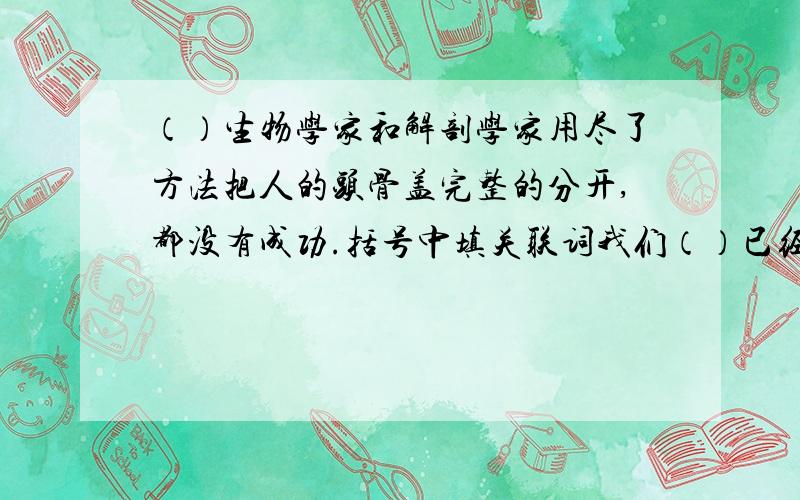 （）生物学家和解剖学家用尽了方法把人的头骨盖完整的分开,都没有成功.括号中填关联词我们（）已经有了进步,（）不应当因此自满立安（）很勇敢,（）很机智,所以能战胜敌人他（）为