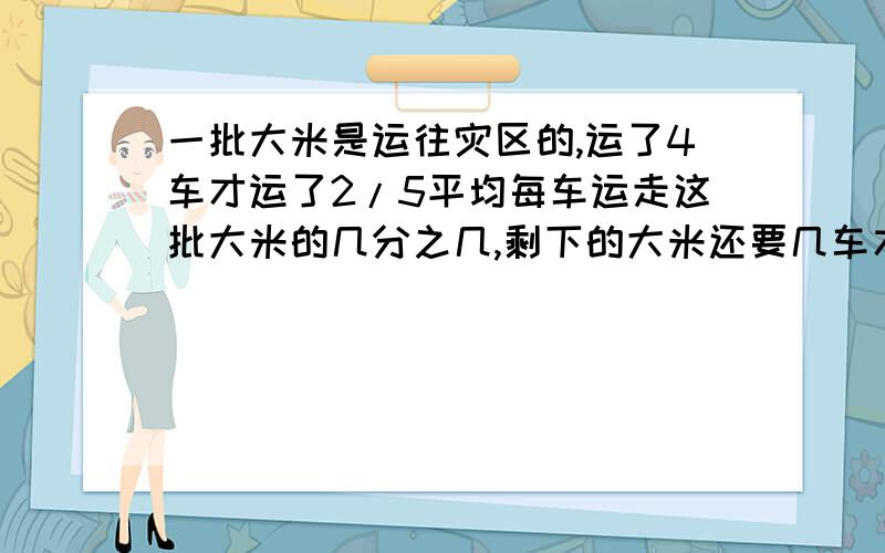 一批大米是运往灾区的,运了4车才运了2/5平均每车运走这批大米的几分之几,剩下的大米还要几车才能运完?关系式