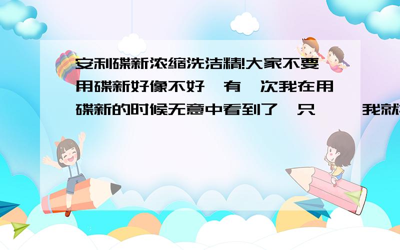 安利碟新浓缩洗洁精!大家不要用碟新好像不好,有一次我在用碟新的时候无意中看到了一只蟑螂 我就把碟新倒到了它生上然后那蟑螂就死了,还有我哪里刚好有一只鱼我也到了到鱼缸里过一下