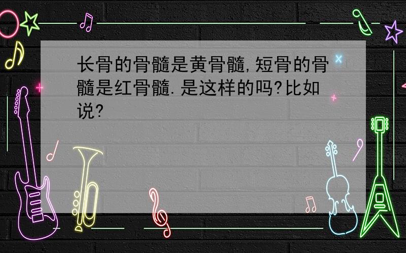 长骨的骨髓是黄骨髓,短骨的骨髓是红骨髓.是这样的吗?比如说?