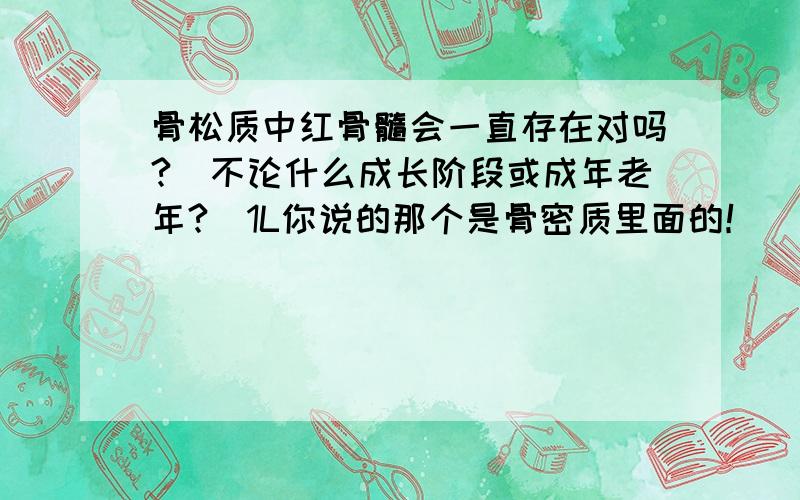 骨松质中红骨髓会一直存在对吗?(不论什么成长阶段或成年老年?)1L你说的那个是骨密质里面的！