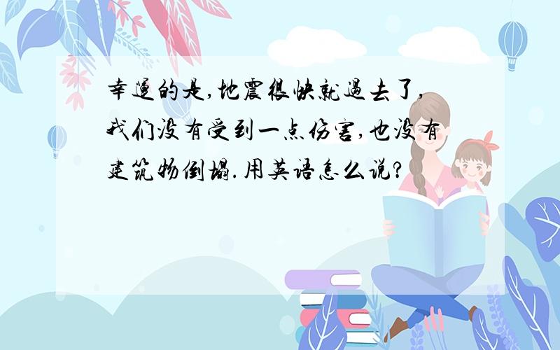 幸运的是,地震很快就过去了,我们没有受到一点伤害,也没有建筑物倒塌.用英语怎么说?