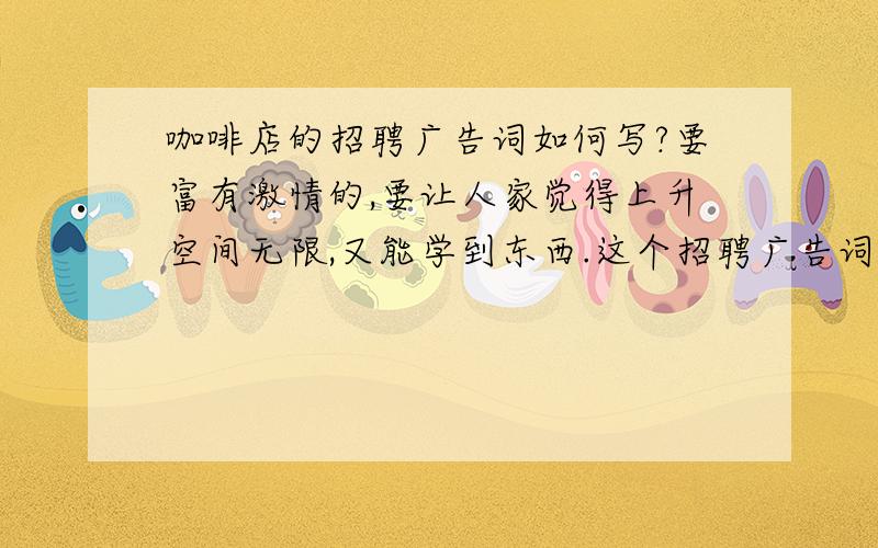 咖啡店的招聘广告词如何写?要富有激情的,要让人家觉得上升空间无限,又能学到东西.这个招聘广告词要能适合所有岗位,经理和服务员都是一样的.