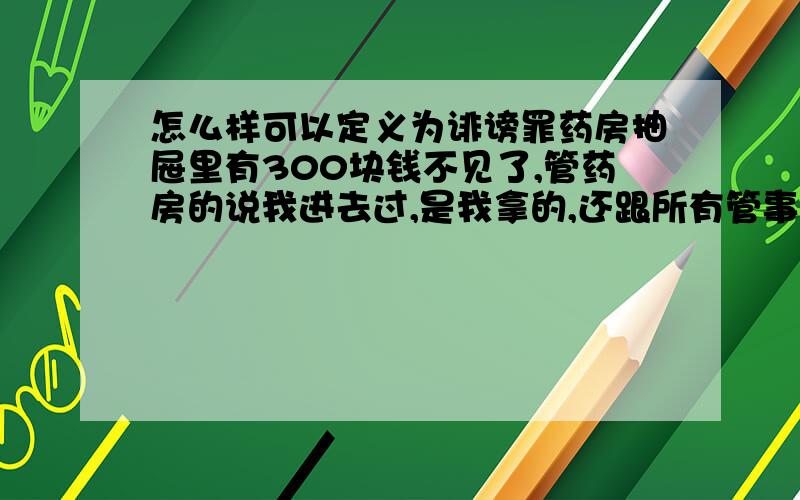 怎么样可以定义为诽谤罪药房抽屉里有300块钱不见了,管药房的说我进去过,是我拿的,还跟所有管事的污蔑我,要不是他们告诉我,这属于诽谤吗?怎么才能起诉他现在这件事影响了我工作学习了,