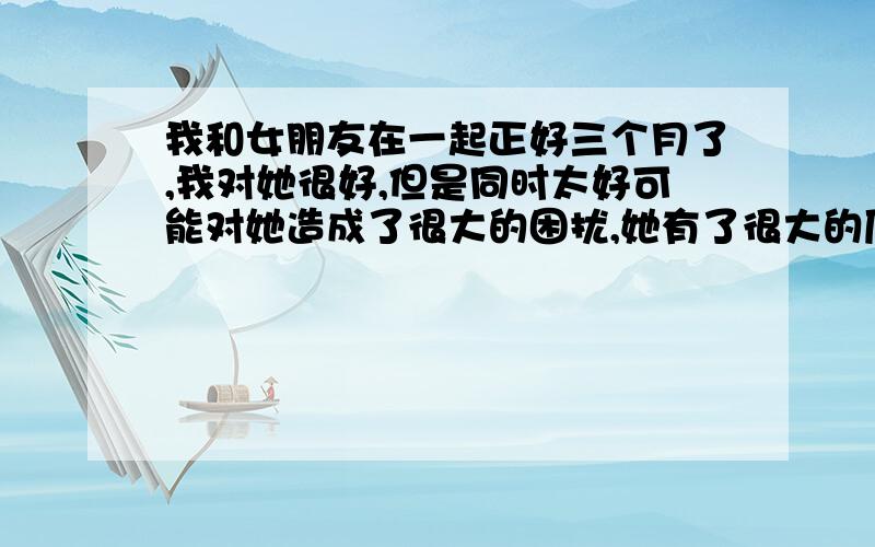 我和女朋友在一起正好三个月了,我对她很好,但是同时太好可能对她造成了很大的困扰,她有了很大的压力.她说自己过的很累,然后我问你是要分手么?她说她还没考虑清楚.下午她说她觉得自己