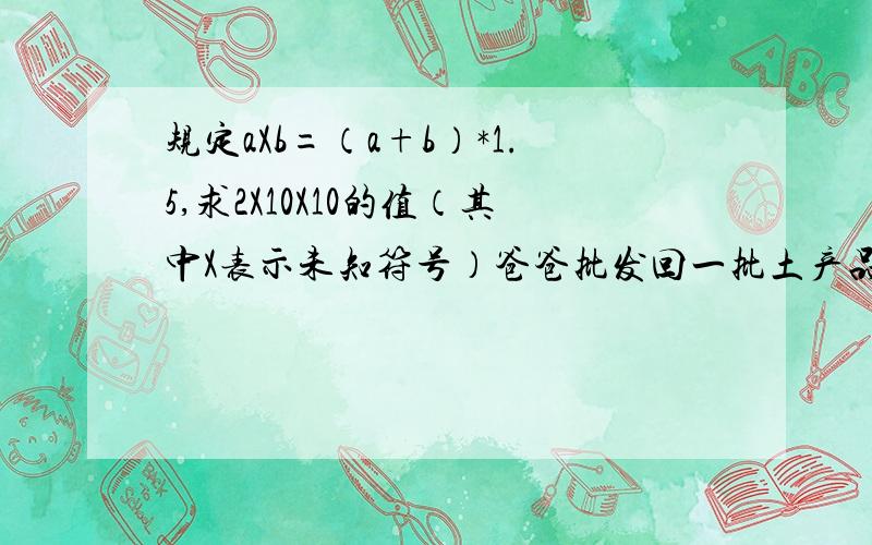 规定aXb=（a+b）*1.5,求2X10X10的值（其中X表示未知符号）爸爸批发回一批土产品共2吨,以每月6000元的价格租来一间仓库存放,按以往的销售经验,需占用仓库两个月.在实际销售中,爸爸降低了价格,