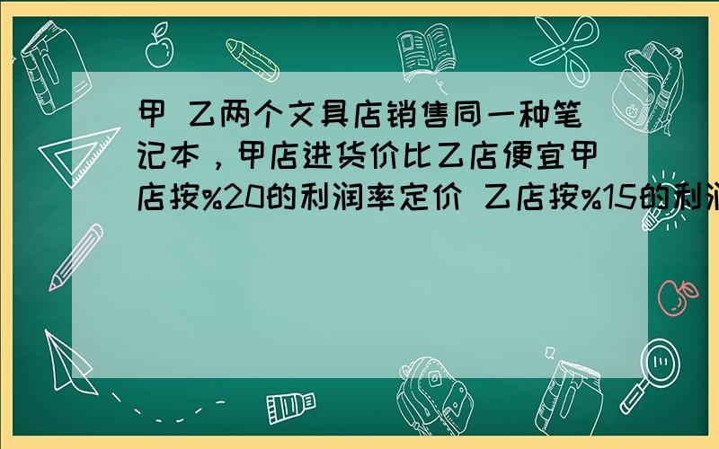 甲 乙两个文具店销售同一种笔记本，甲店进货价比乙店便宜甲店按%20的利润率定价 乙店按%15的利润定价，甲店定价比乙店定价便宜11.2.问甲店的进货价是多少？不敢随便 加 等我看看啊 甲