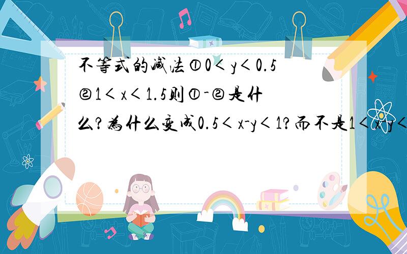 不等式的减法①0＜y＜0.5②1＜x＜1.5则①-②是什么?为什么变成0.5＜x-y＜1?而不是1＜x-y＜1?←虽然说不存在……一定要把y化为-y才可以吗?