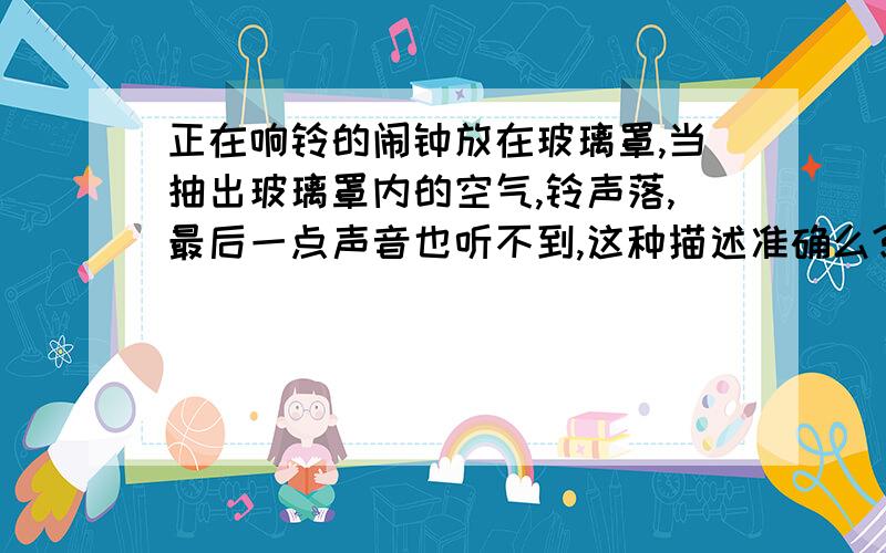 正在响铃的闹钟放在玻璃罩,当抽出玻璃罩内的空气,铃声落,最后一点声音也听不到,这种描述准确么?