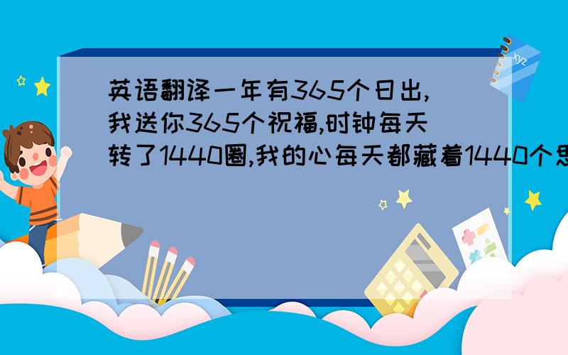 英语翻译一年有365个日出,我送你365个祝福,时钟每天转了1440圈,我的心每天都藏着1440个思念,每一天都要祝你快乐乐.每一分钟都盼望你平平安安,吉祥的光永远环绕着你,像那旭日东升灿烂无比.