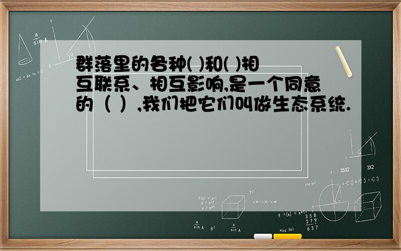 群落里的各种( )和( )相互联系、相互影响,是一个同意的（ ）,我们把它们叫做生态系统.