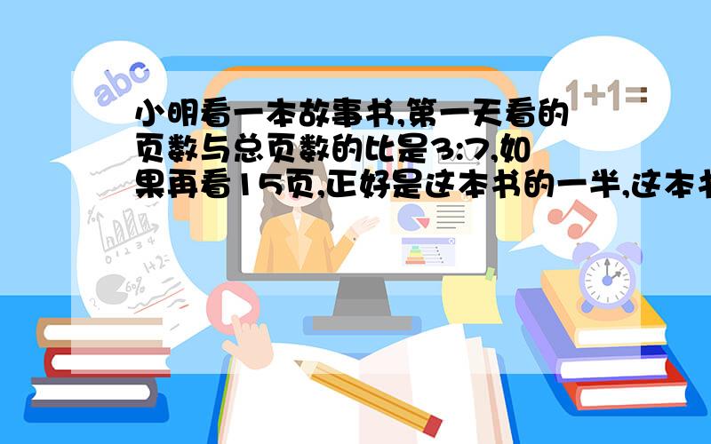 小明看一本故事书,第一天看的页数与总页数的比是3:7,如果再看15页,正好是这本书的一半,这本书有多少页?