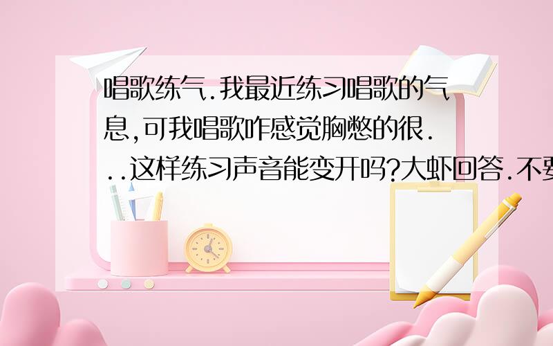 唱歌练气.我最近练习唱歌的气息,可我唱歌咋感觉胸憋的很...这样练习声音能变开吗?大虾回答.不要复制滴...