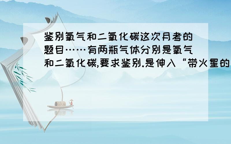 鉴别氧气和二氧化碳这次月考的题目……有两瓶气体分别是氧气和二氧化碳,要求鉴别.是伸入“带火星的木条”还是“燃着的木条”?给正确答案后,是鉴别氧气和空气