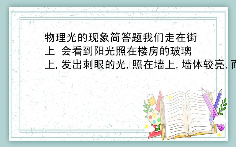 物理光的现象简答题我们走在街上 会看到阳光照在楼房的玻璃上,发出刺眼的光,照在墙上,墙体较亮,而在阴影里墙体就显得较暗,请解释这三个现象