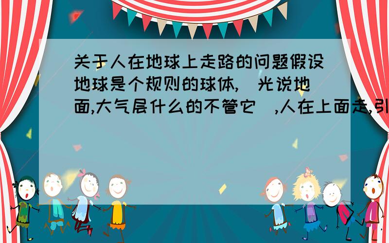 关于人在地球上走路的问题假设地球是个规则的球体,(光说地面,大气层什么的不管它),人在上面走,引力来自地心,那么人走的是平路,上坡路还是下坡路?