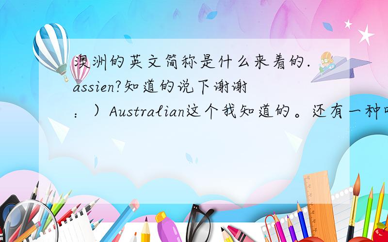 澳洲的英文简称是什么来着的.assien?知道的说下谢谢：）Australian这个我知道的。还有一种叫法我忘了怎么拼了，貌似是assien什么的。