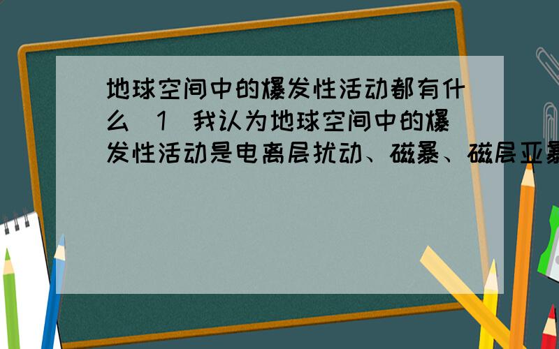 地球空间中的爆发性活动都有什么（1）我认为地球空间中的爆发性活动是电离层扰动、磁暴、磁层亚暴.（2）其实“地球空间中的爆发性活动”这一提法有所疑问.因为电离层中的各种扰动都