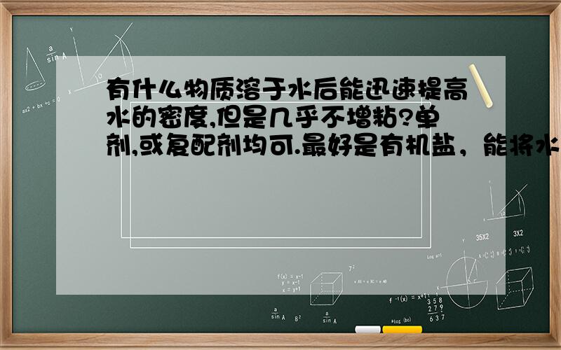 有什么物质溶于水后能迅速提高水的密度,但是几乎不增粘?单剂,或复配剂均可.最好是有机盐，能将水的密度提高到1.4以上。用于配置无固相钻井液。不能增稠。