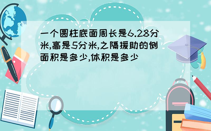 一个圆柱底面周长是6.28分米,高是5分米,之隔援助的侧面积是多少,体积是多少