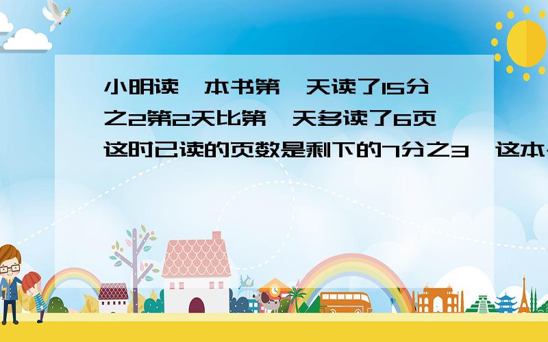 小明读一本书第一天读了15分之2第2天比第一天多读了6页这时已读的页数是剩下的7分之3,这本书已读多少页?