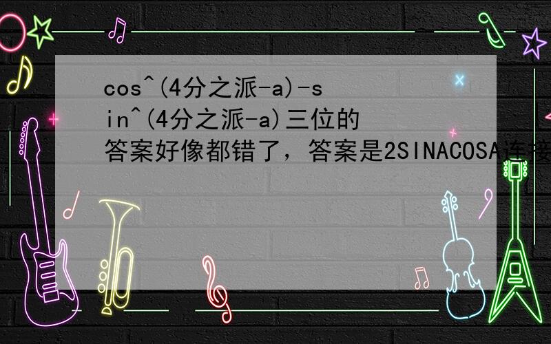 cos^(4分之派-a)-sin^(4分之派-a)三位的答案好像都错了，答案是2SINACOSA连接在这里，但是我看不懂过程（76页第二题第二小题）。http://hiphotos.baidu.com/%C4%CE%BA%CE%C8%C7%BB%D2%BD%FD/pic/item/f2190dd676627235a08