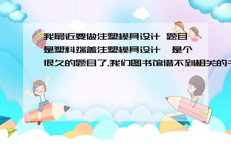 我最近要做注塑模具设计 题目是塑料端盖注塑模具设计,是个很久的题目了.我们图书馆借不到相关的书籍了有做过的大哥给传我份图纸和说明书啊,急用.