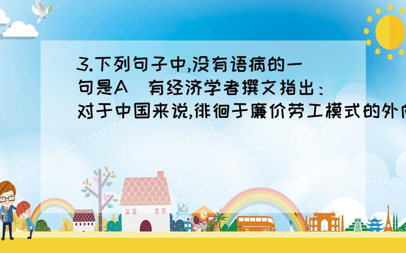 3.下列句子中,没有语病的一句是A．有经济学者撰文指出：对于中国来说,徘徊于廉价劳工模式的外向型经济的潜力已全部释放殆尽,低技术经济发展模式已走到末路.B．成人歌曲音调较高、音