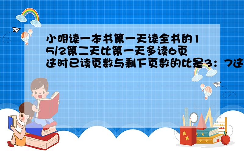 小明读一本书第一天读全书的15/2第二天比第一天多读6页这时已读页数与剩下页数的比是3：7这本书一共有几页