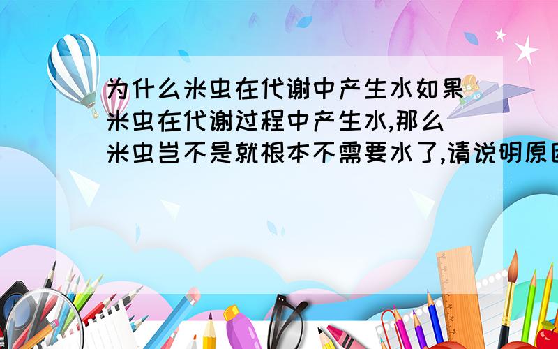 为什么米虫在代谢中产生水如果米虫在代谢过程中产生水,那么米虫岂不是就根本不需要水了,请说明原因.