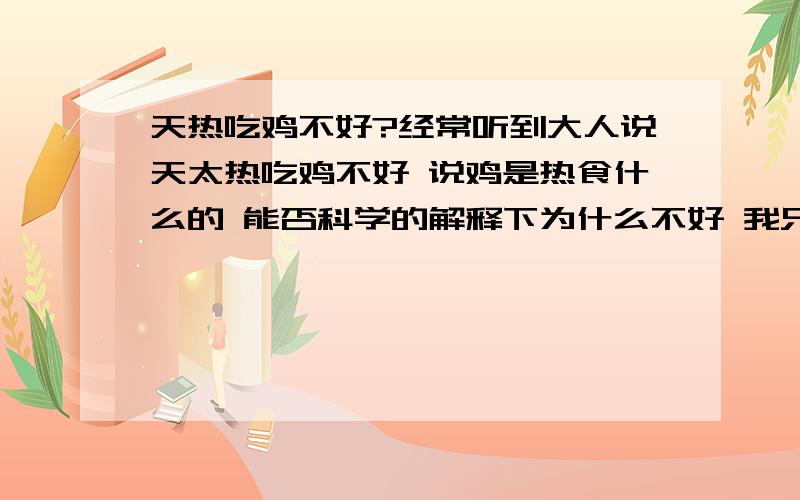 天热吃鸡不好?经常听到大人说天太热吃鸡不好 说鸡是热食什么的 能否科学的解释下为什么不好 我只想知道原理 可以从鸡肉本身的性质上科学的分析一下吗 另外加一句 我好得很 3楼朋友怎