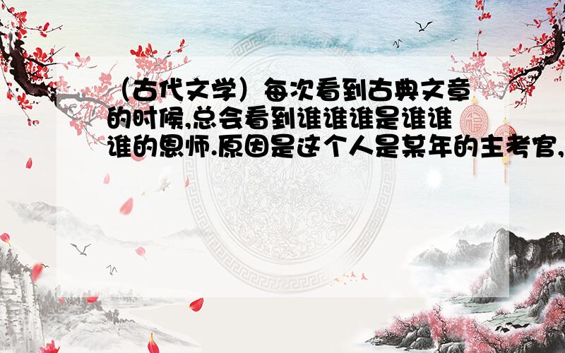 （古代文学）每次看到古典文章的时候,总会看到谁谁谁是谁谁谁的恩师.原因是这个人是某年的主考官,然后谁考中了功名以后就说这个人是恩师?一直没弄明白是怎么回事.谁来回答一下.