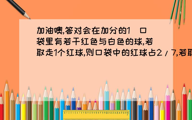 加油噢,答对会在加分的1）口袋里有若干红色与白色的球,若取走1个红球,则口袋中的红球占2/7,若取走的不是1个红球而是两个白球,则口袋中的白球占2/3,原来口袋中的白球比红球多多少个?2）