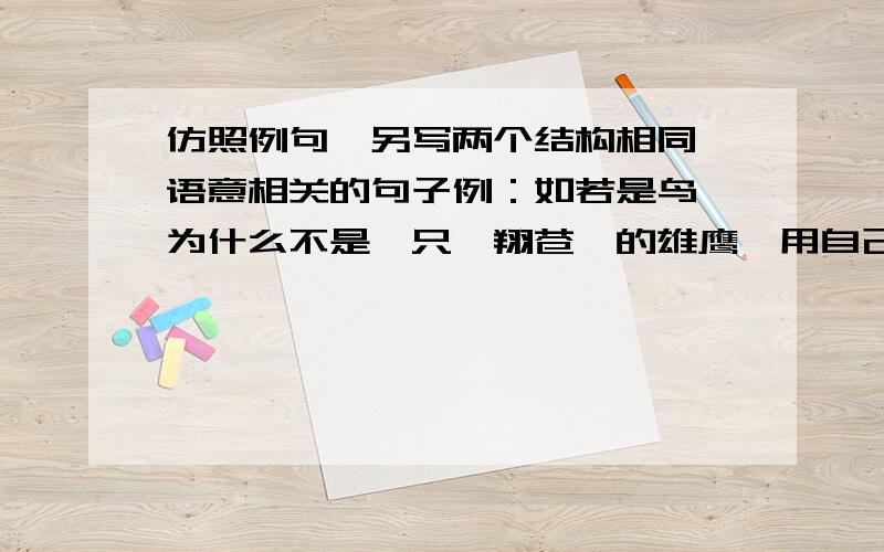 仿照例句,另写两个结构相同,语意相关的句子例：如若是鸟,为什么不是一只翱翔苍穹的雄鹰,用自己的高翔展示生命的尊严?