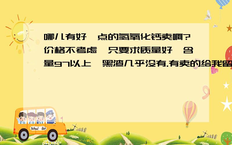 哪儿有好一点的氢氧化钙卖啊?价格不考虑,只要求质量好,含量97以上,黑渣几乎没有.有卖的给我留言啊